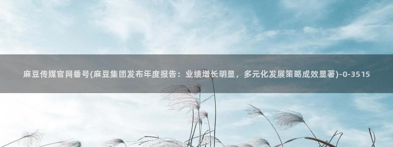 麻豆剧情短片：麻豆传媒官网番号(麻豆集团发布年度报告：业绩增长明显，多元
